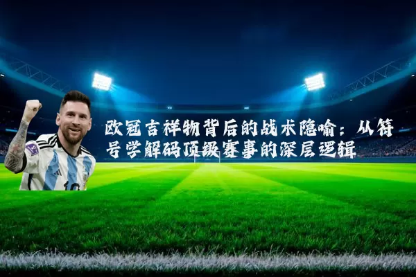 欧冠吉祥物背后的战术隐喻：从符号学解码顶级赛事的深层逻辑