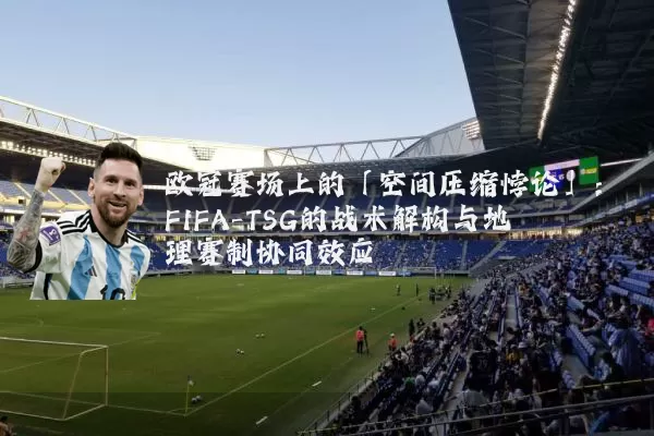 欧冠赛场上的「空间压缩悖论」:FIFA-TSG的战术解构与地理赛制协同效应